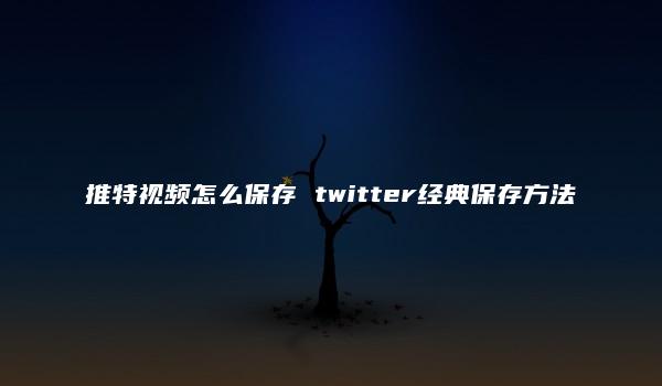 推特视频怎么保存 twitter经典保存方法