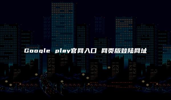 Google play官网入口 网页版登陆网址