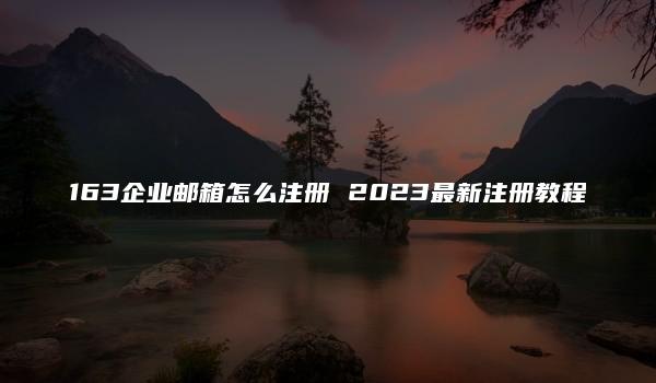 163企业邮箱怎么注册 2023最新注册教程