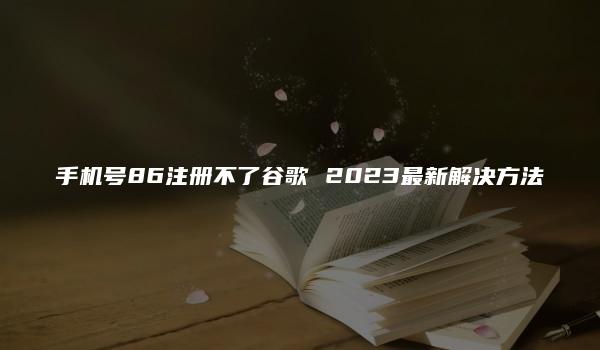 手机号86注册不了谷歌 2023最新解决方法