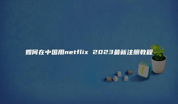 如何在中国用netflix 2023最新注册教程