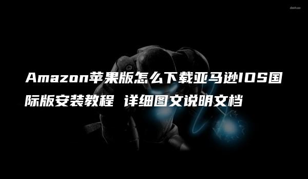 Amazon苹果版怎么下载亚马逊IOS国际版安装教程 详细图文说明文档