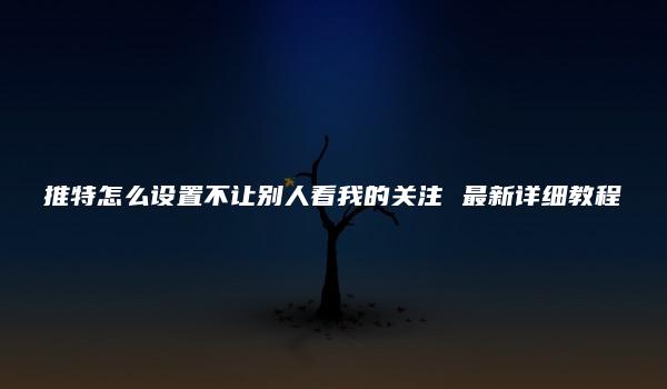 推特怎么设置不让别人看我的关注 最新详细教程