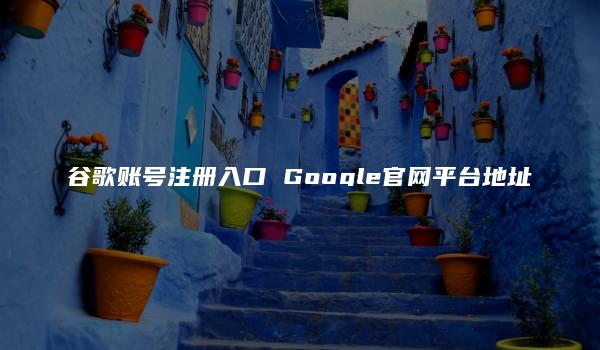 谷歌账号注册入口 Google官网平台地址