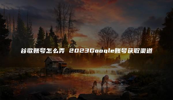 谷歌账号怎么弄 2023Google账号获取渠道