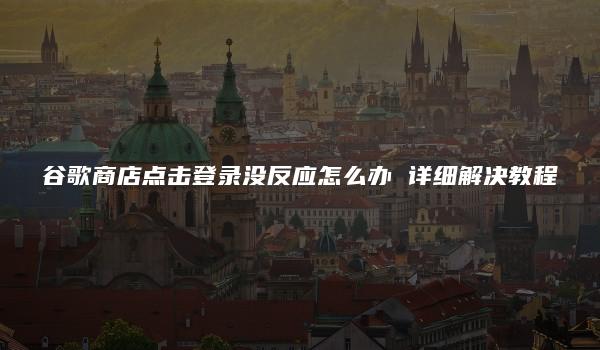 谷歌商店点击登录没反应怎么办 详细解决教程