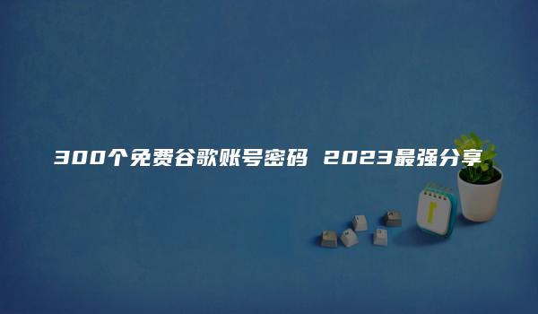 300个免费谷歌账号密码 2023最强分享