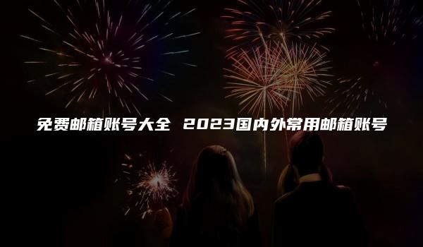 免费邮箱账号大全 2023国内外常用邮箱账号