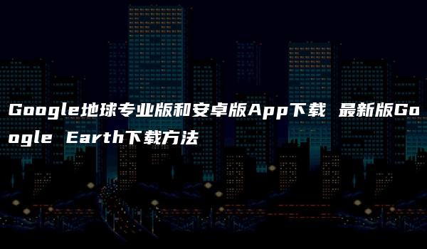 Google地球专业版和安卓版App下载 最新版Google Earth下载方法