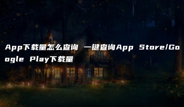 App下载量怎么查询 一键查询App Store/Google Play下载量