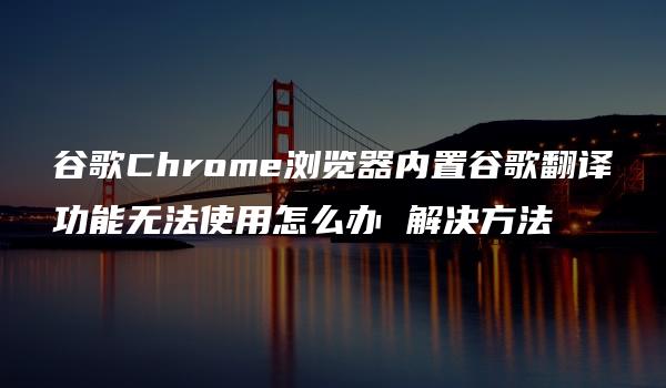 谷歌Chrome浏览器内置谷歌翻译功能无法使用怎么办 解决方法