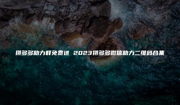 拼多多助力群免费进 2023拼多多微信助力二维码合集