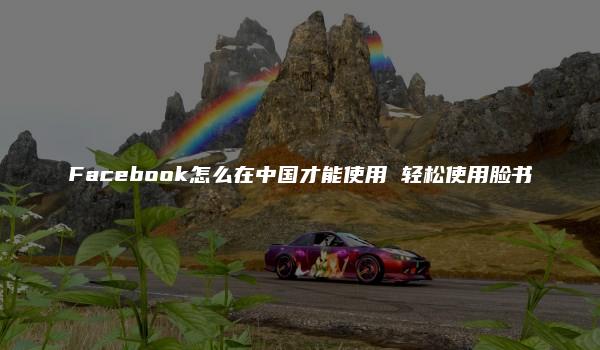 Facebook怎么在中国才能使用 轻松使用脸书