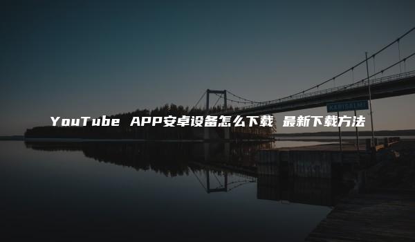 YouTube APP安卓设备怎么下载 最新下载方法