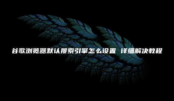 谷歌浏览器默认搜索引擎怎么设置 详细解决教程