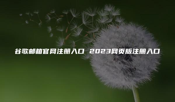 谷歌邮箱官网注册入口 2023网页版注册入口