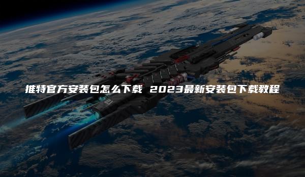 推特官方安装包怎么下载 2023最新安装包下载教程