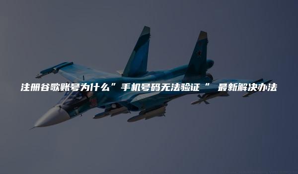 注册谷歌账号为什么”手机号码无法验证“ 最新解决办法