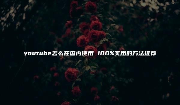 youtube怎么在国内使用 100%实用的方法推荐