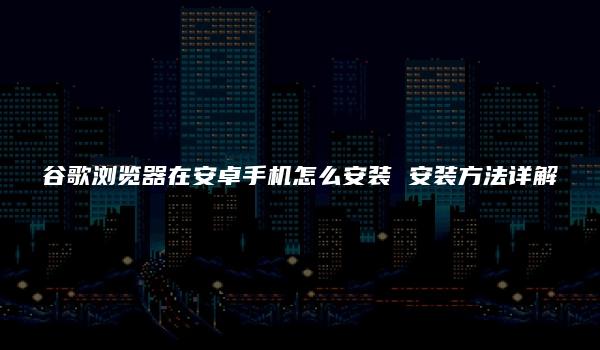 谷歌浏览器在安卓手机怎么安装 安装方法详解