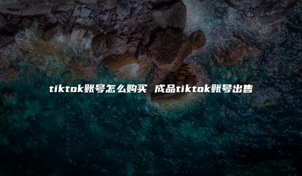 tiktok账号怎么购买 成品tiktok账号出售