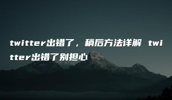 twitter出错了，稍后方法详解 twitter出错了别担心