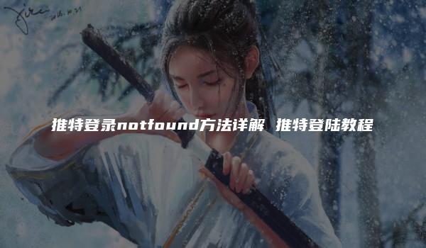 推特登录notfound方法详解 推特登陆教程