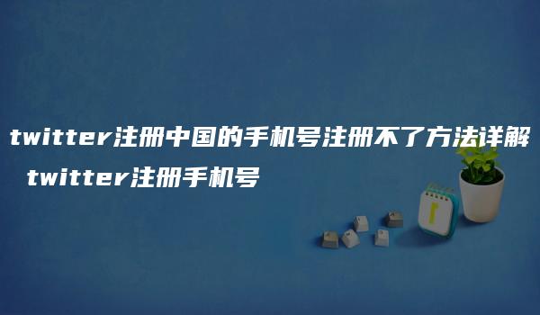 twitter注册中国的手机号注册不了方法详解 twitter注册手机号