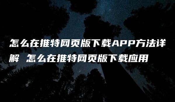 怎么在推特网页版下载APP方法详解 怎么在推特网页版下载应用