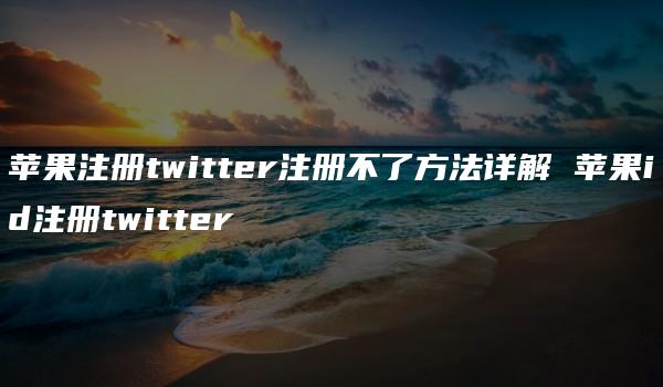 苹果注册twitter注册不了方法详解 苹果id注册twitter