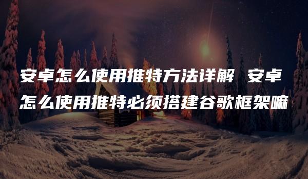 安卓怎么使用推特方法详解 安卓怎么使用推特必须搭建谷歌框架嘛