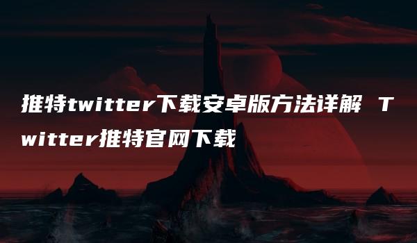 推特twitter下载安卓版方法详解 Twitter推特官网下载