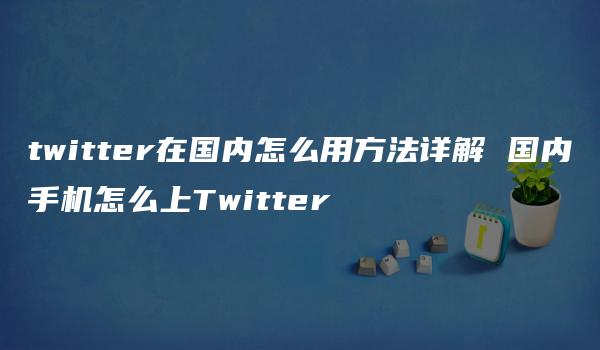 twitter在国内怎么用方法详解 国内手机怎么上Twitter