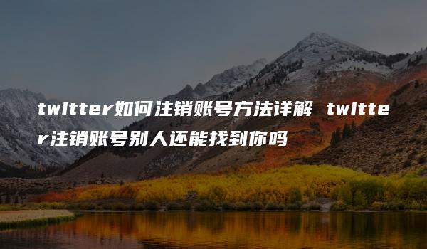 twitter如何注销账号方法详解 twitter注销账号别人还能找到你吗