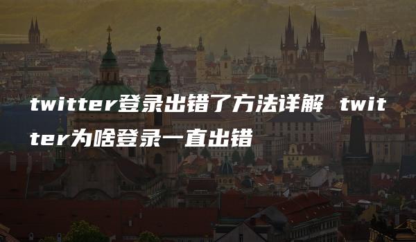 twitter登录出错了方法详解 twitter为啥登录一直出错