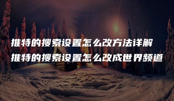 推特的搜索设置怎么改方法详解 推特的搜索设置怎么改成世界频道