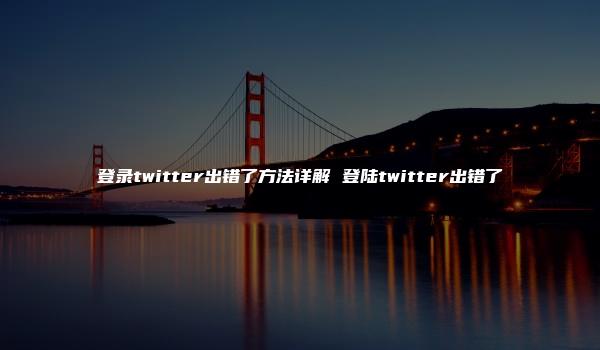 登录twitter出错了方法详解 登陆twitter出错了