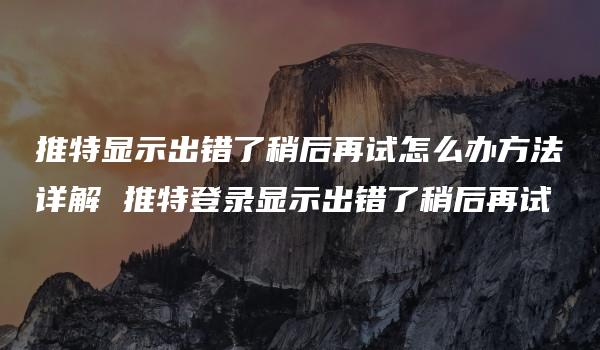 推特显示出错了稍后再试怎么办方法详解 推特登录显示出错了稍后再试