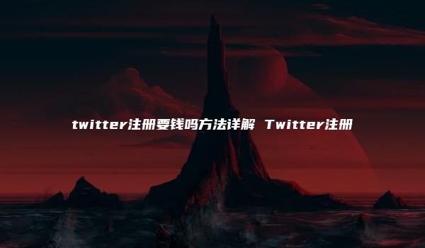 twitter注册要钱吗方法详解 Twitter注册