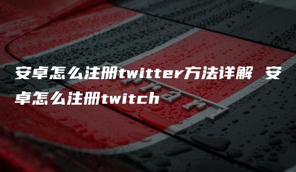 安卓怎么注册twitter方法详解 安卓怎么注册twitch