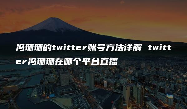 冯珊珊的twitter账号方法详解 twitter冯珊珊在哪个平台直播