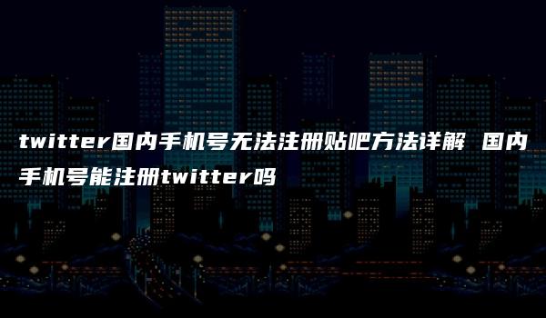 twitter国内手机号无法注册贴吧方法详解 国内手机号能注册twitter吗