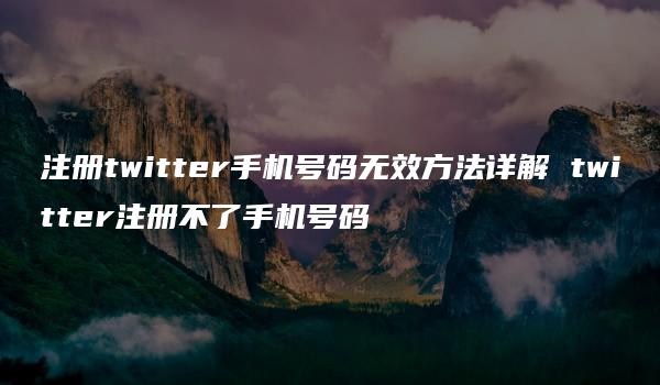 注册twitter手机号码无效方法详解 twitter注册不了手机号码