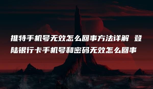 推特手机号无效怎么回事方法详解 登陆银行卡手机号和密码无效怎么回事