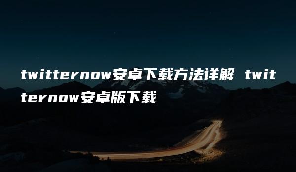 twitternow安卓下载方法详解 twitternow安卓版下载