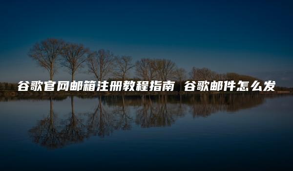 谷歌官网邮箱注册教程指南 谷歌邮件怎么发