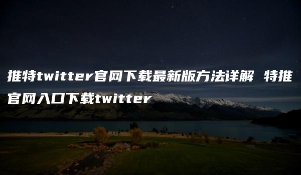 推特twitter官网下载最新版方法详解 特推官网入口下载twitter