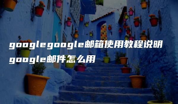 googlegoogle邮箱使用教程说明 google邮件怎么用