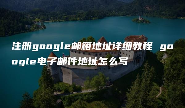 注册google邮箱地址详细教程 google电子邮件地址怎么写