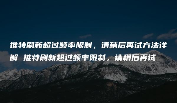 推特刷新超过频率限制，请稍后再试方法详解 推特刷新超过频率限制，请稍后再试